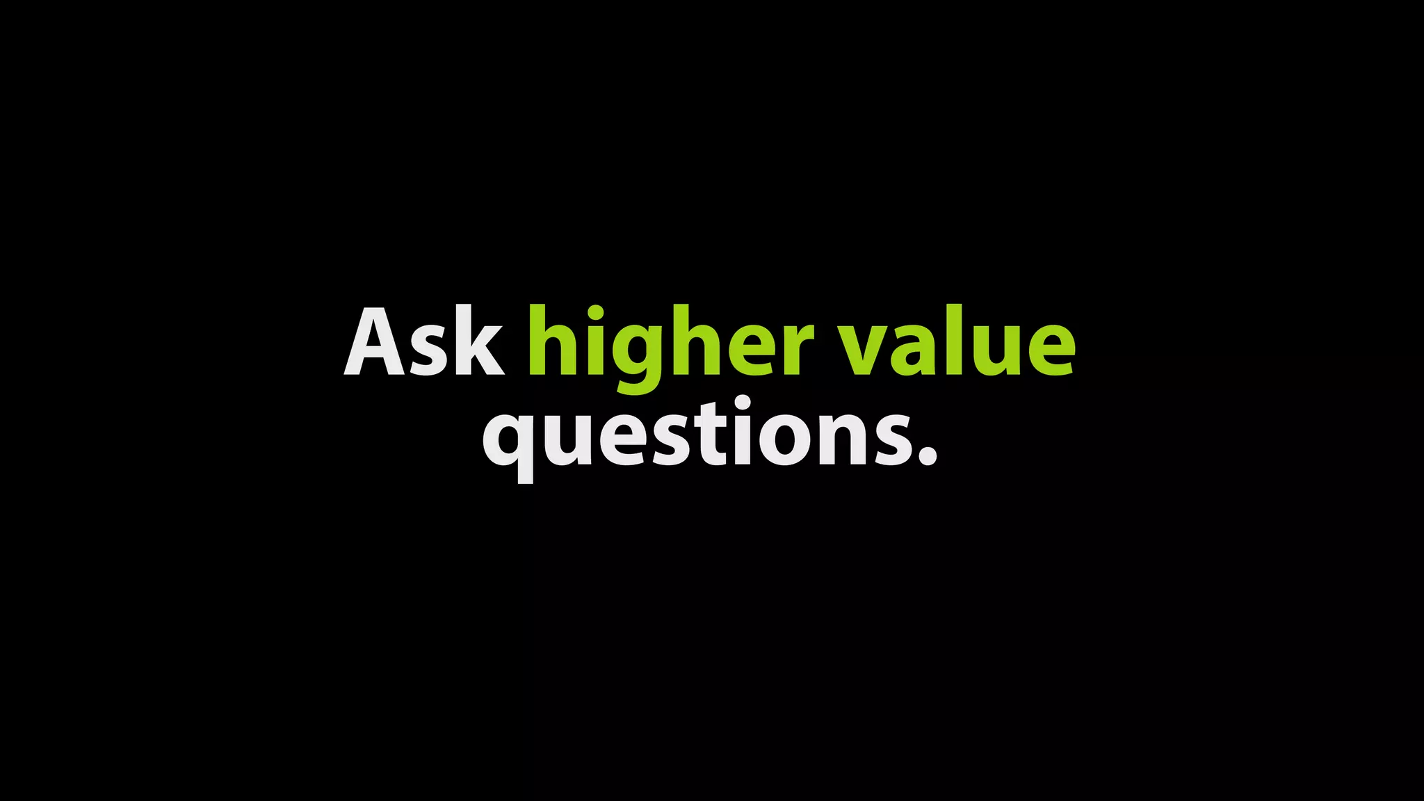 Ask higher value
questions.
 