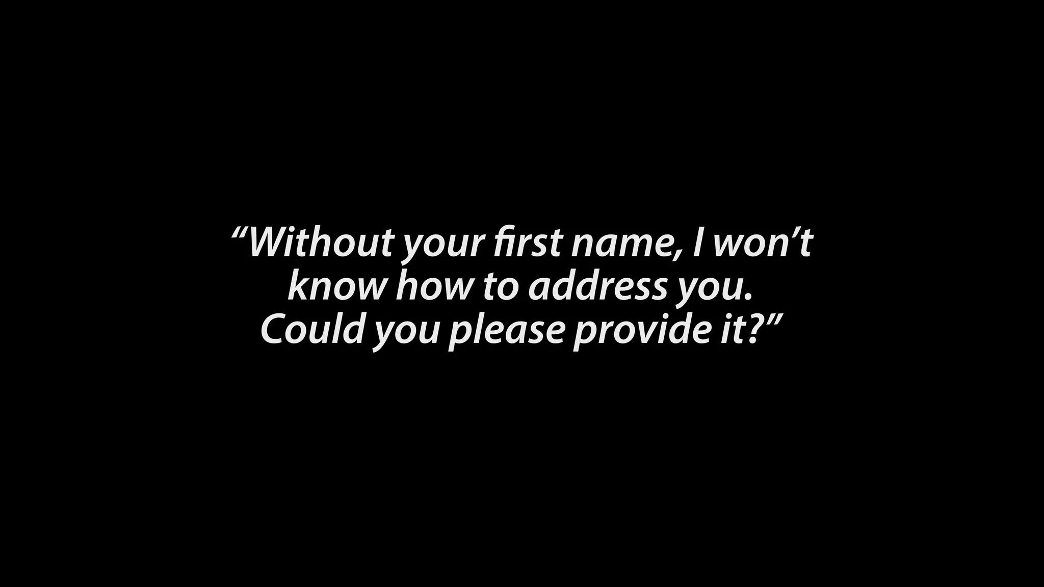 “Without your first name, I won’t 
know how to address you. 
Could you please provide it?”
 