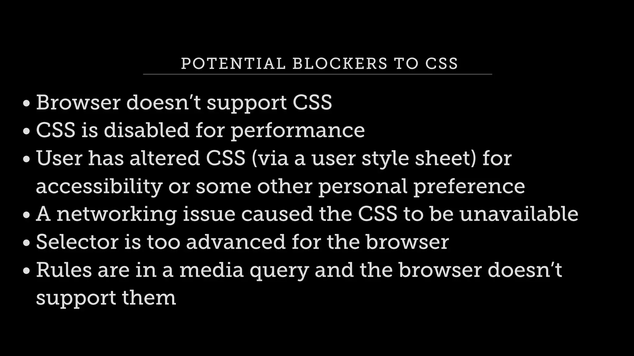 POTENTIAL BLOCKERS TO CSS
• Browser doesn’t support CSS
• CSS is disabled for performance
• User has altered CSS (via a user style sheet) for
accessibility or some other personal preference
• A networking issue caused the CSS to be unavailable
• Selector is too advanced for the browser
• Rules are in a media query and the browser doesn’t
support them
 