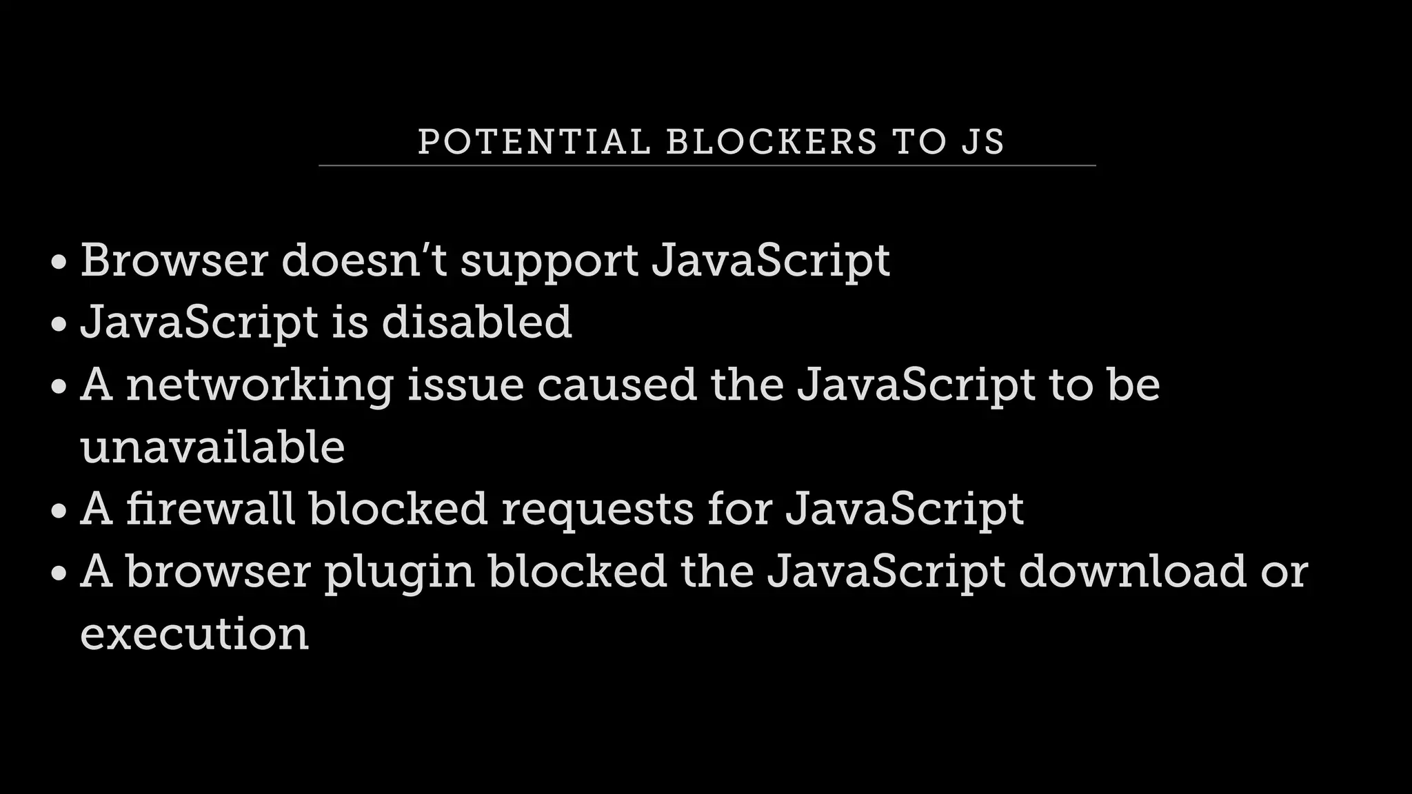 POTENTIAL BLOCKERS TO JS
• Browser doesn’t support JavaScript
• JavaScript is disabled
• A networking issue caused the JavaScript to be
unavailable
• A ﬁrewall blocked requests for JavaScript
• A browser plugin blocked the JavaScript download or
execution
 