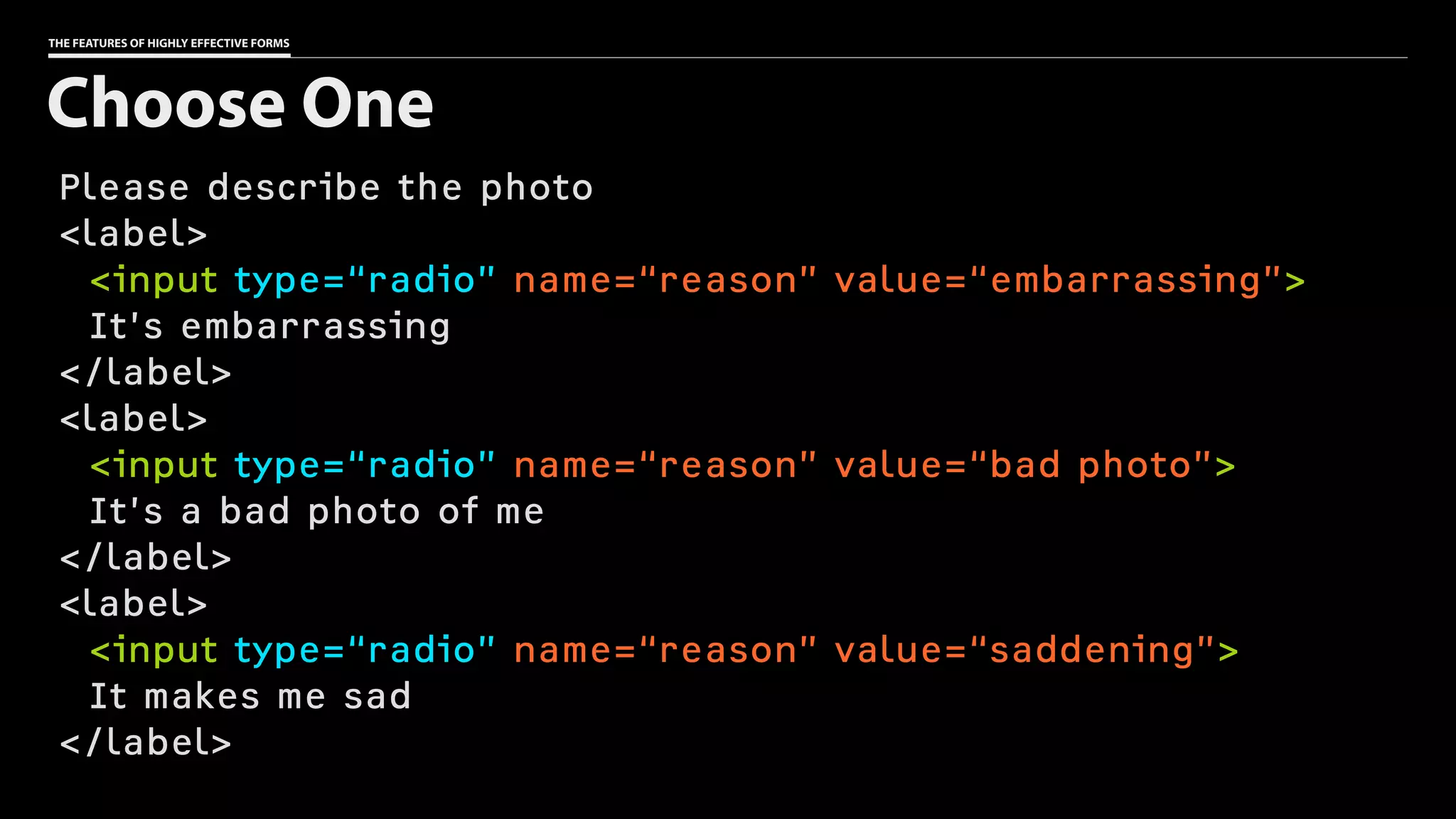 THE FEATURES OF HIGHLY EFFECTIVE FORMS
Please describe the photo
<label>
<input type=“radio” name=“reason” value=“embarrassing”>
It’s embarrassing
</label>
<label>
<input type=“radio” name=“reason” value=“bad photo”>
It’s a bad photo of me
</label>
<label>
<input type=“radio” name=“reason” value=“saddening”>
It makes me sad
</label>
Choose One
 