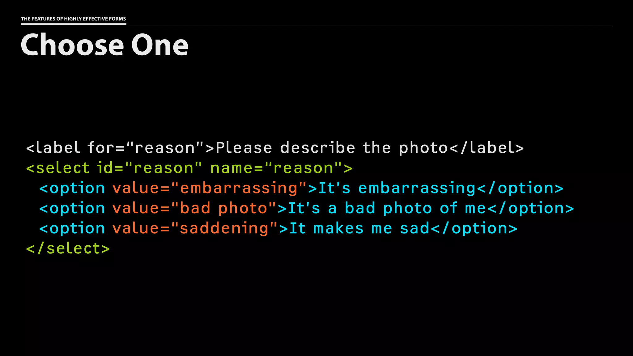 THE FEATURES OF HIGHLY EFFECTIVE FORMS
<label for=“reason”>Please describe the photo</label>
<select id=“reason” name=“reason”>
<option value=“embarrassing”>It’s embarrassing</option>
<option value=“bad photo”>It’s a bad photo of me</option>
<option value=“saddening”>It makes me sad</option>
</select>
Choose One
 