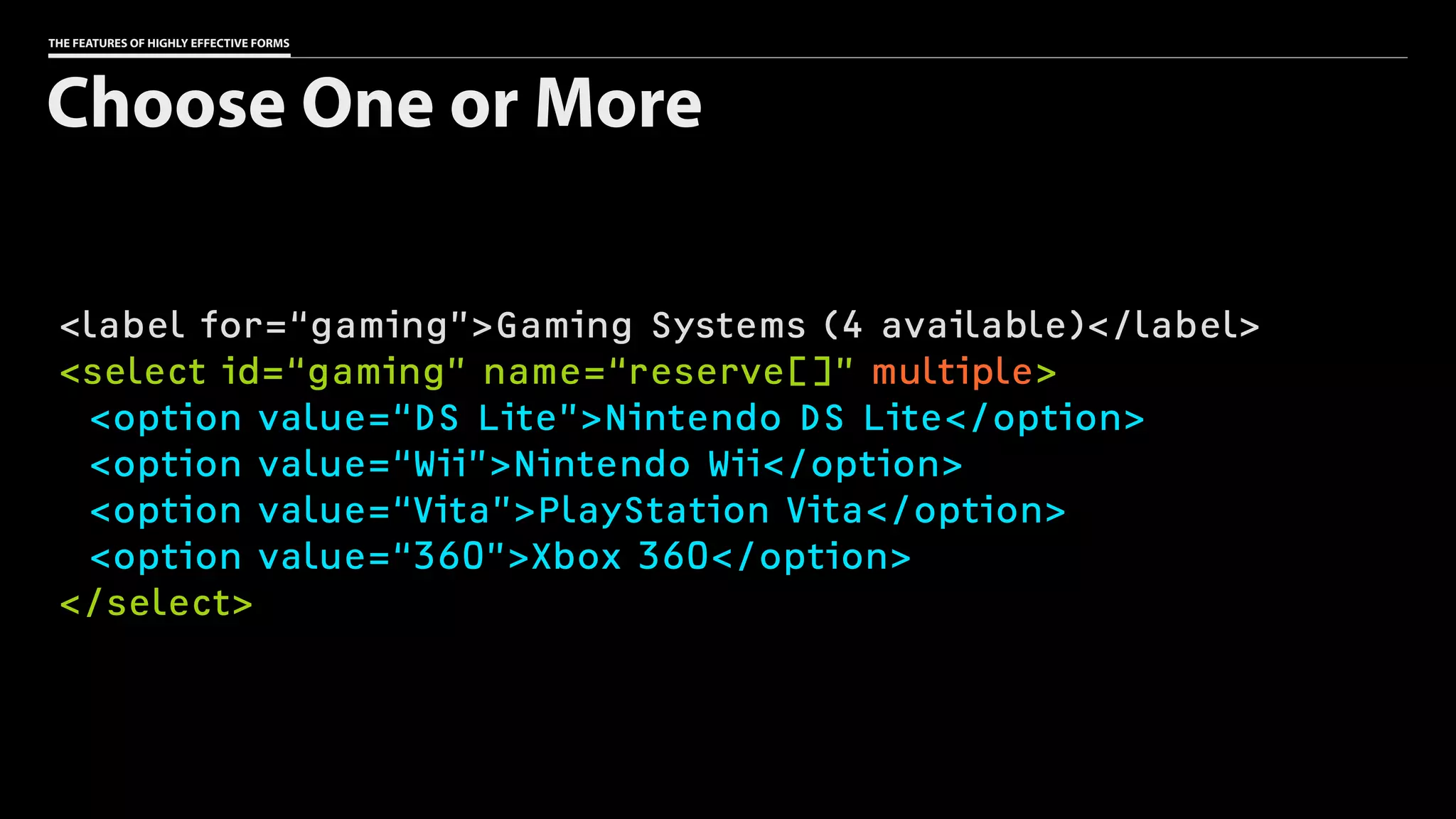 THE FEATURES OF HIGHLY EFFECTIVE FORMS
<label for=“gaming”>Gaming Systems (4 available)</label>
<select id=“gaming” name=“reserve[]” multiple>
<option value=“DS Lite”>Nintendo DS Lite</option>
<option value=“Wii”>Nintendo Wii</option>
<option value=“Vita”>PlayStation Vita</option>
<option value=“360”>Xbox 360</option>
</select>
Choose One or More
 