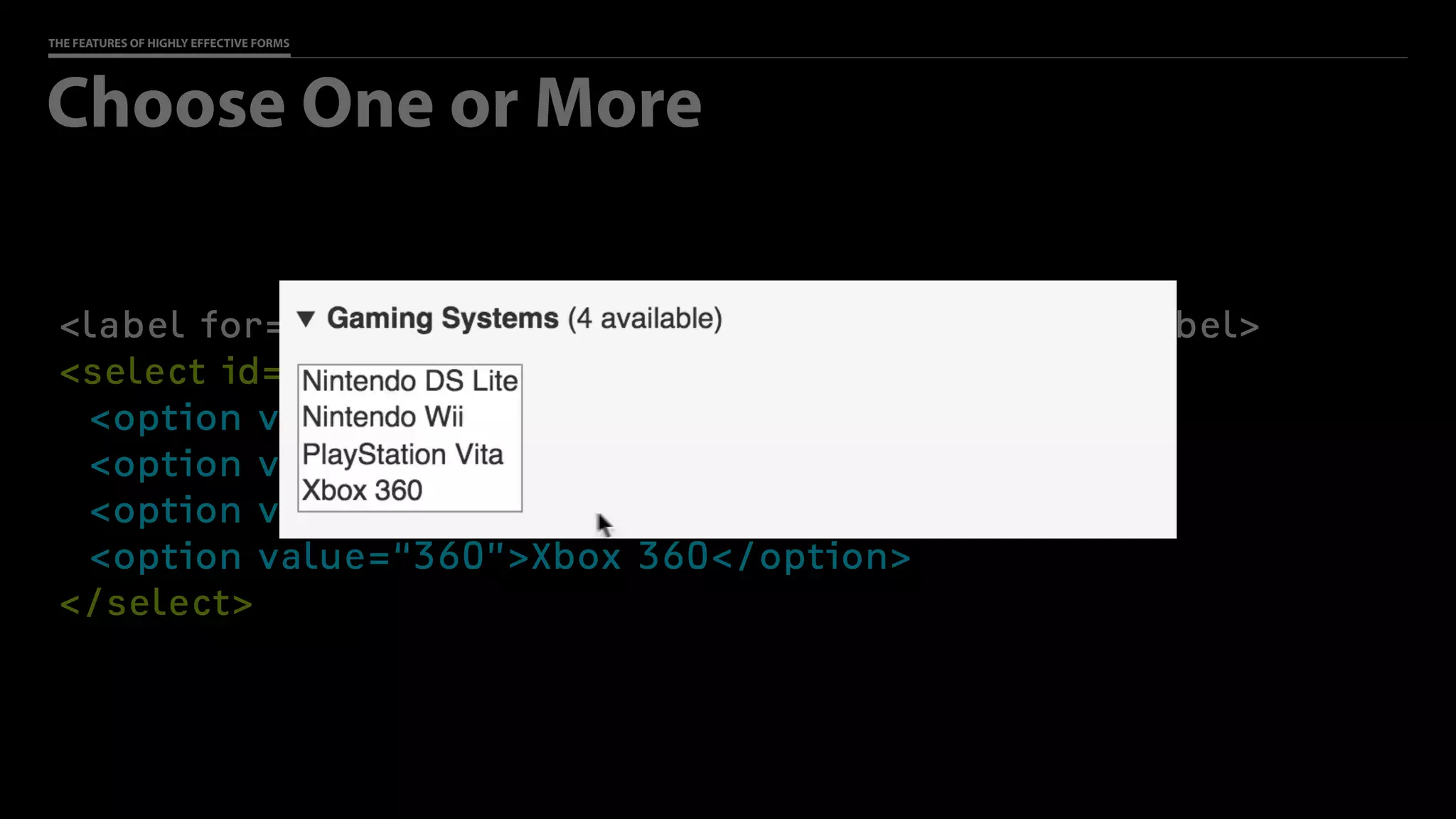 THE FEATURES OF HIGHLY EFFECTIVE FORMS
<label for=“gaming”>Gaming Systems (4 available)</label>
<select id=“gaming” name=“reserve[]” multiple>
<option value=“DS Lite”>Nintendo DS Lite</option>
<option value=“Wii”>Nintendo Wii</option>
<option value=“Vita”>PlayStation Vita</option>
<option value=“360”>Xbox 360</option>
</select>
Choose One or More
 