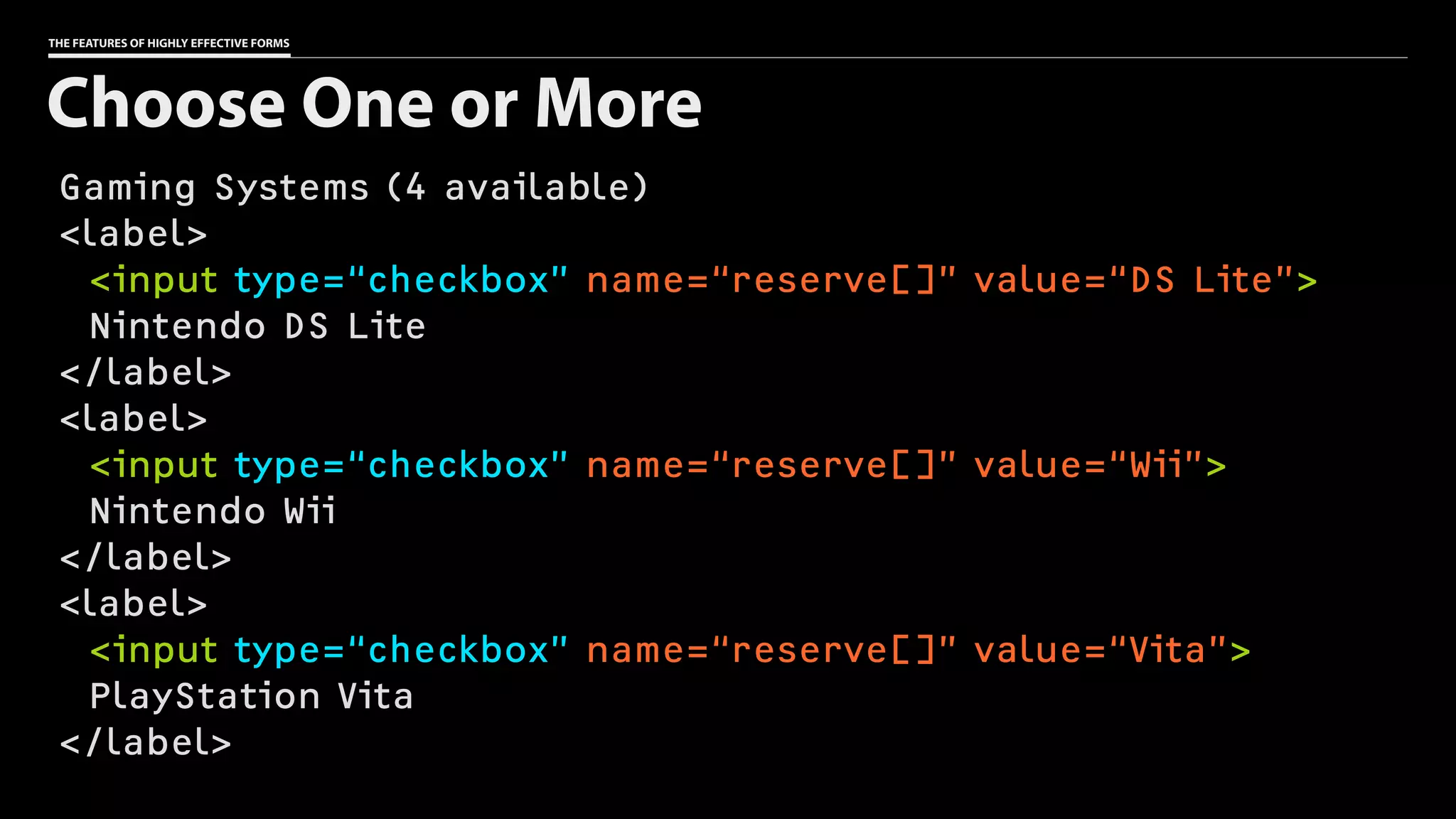 THE FEATURES OF HIGHLY EFFECTIVE FORMS
Gaming Systems (4 available)
<label>
<input type=“checkbox” name=“reserve[]” value=“DS Lite”>
Nintendo DS Lite
</label>
<label>
<input type=“checkbox” name=“reserve[]” value=“Wii”>
Nintendo Wii
</label>
<label>
<input type=“checkbox” name=“reserve[]” value=“Vita”>
PlayStation Vita
</label>
Choose One or More
 