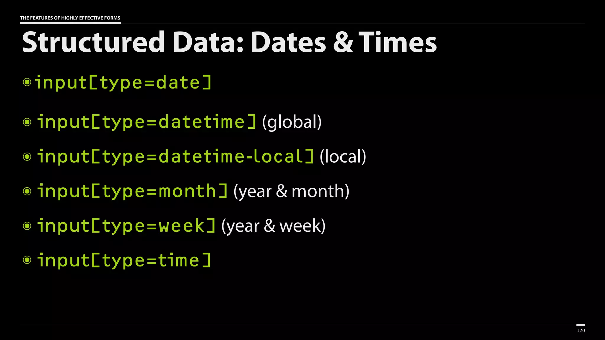 THE FEATURES OF HIGHLY EFFECTIVE FORMS
Structured Data: Dates & Times
๏ input[type=date]
๏ input[type=datetime] (global)
๏ input[type=datetime-local] (local)
๏ input[type=month] (year & month)
๏ input[type=week] (year & week)
๏ input[type=time]
120
 