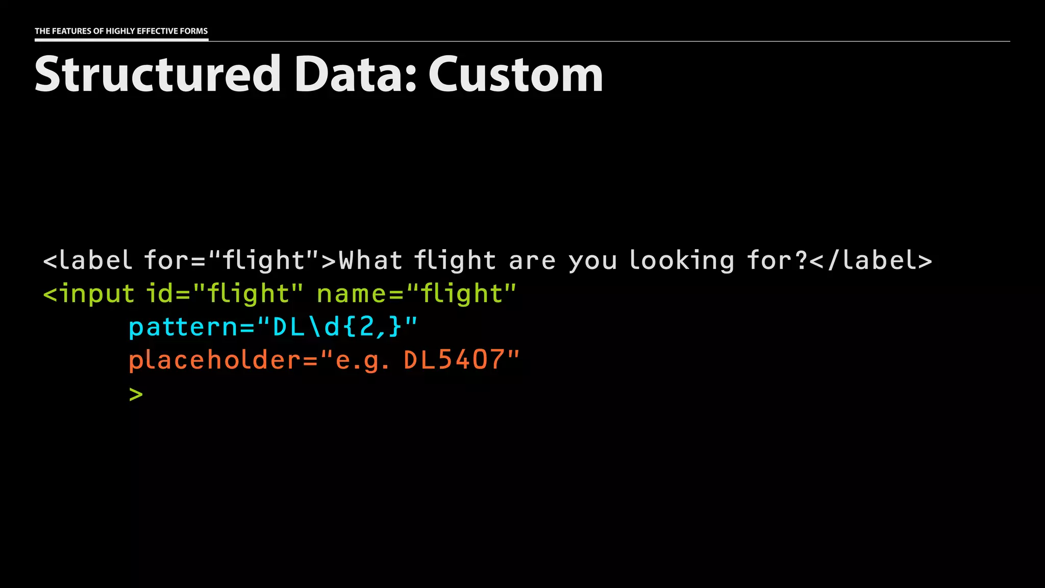 THE FEATURES OF HIGHLY EFFECTIVE FORMS
<label for=“flight”>What flight are you looking for?</label>
<input id="flight" name=“flight”
pattern=“DLd{2,}”
placeholder=“e.g. DL5407”
>
Structured Data: Custom
 