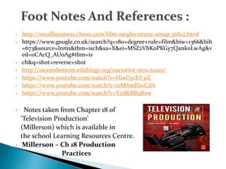 • http://smallbusiness.chron.com/film-singlecamera-setup-36812.html
• https://www.google.co.uk/search?q=180+degree+rule+film&biw=1366&bih
=673&source=lnms&tbm=isch&sa=X&ei=MSZ2VbK0PKGy7QankoLwAg&v
ed=0CAcQ_AUoAg#tbm=is
• ch&q=shot+reverse+shot
• http://stramsbottom.edublogs.org/narrative-structures/
• https://www.youtube.com/watch?v=HinUychY3sE
• https://www.youtube.com/watch?v=tsM6mRIwCdA
• https://www.youtube.com/watch?v=YjnlKRB9B0w
• Notes taken from Chapter 18 of
'Television Production'
(Millerson) which is available in
the school Learning Resources Centre.
• Millerson – Ch 18 Production
Practices
 
