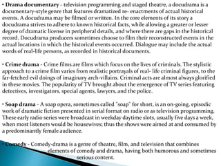 • Drama documentary - television programming and staged theatre, a docudrama is a
documentary-style genre that features dramatized re- enactments of actual historical
events. A docudrama may be filmed or written. In the core elements of its story a
docudrama strives to adhere to known historical facts, while allowing a greater or lesser
degree of dramatic license in peripheral details, and where there are gaps in the historical
record. Docudrama producers sometimes choose to film their reconstructed events in the
actual locations in which the historical events occurred. Dialogue may include the actual
words of real-life persons, as recorded in historical documents.
• Crime drama - Crime films are films which focus on the lives of criminals. The stylistic
approach to a crime film varies from realistic portrayals of real- life criminal figures, to the
far-fetched evil doings of imaginary arch-villains. Criminal acts are almost always glorified
in these movies. The popularity of TV brought about the emergence of TV series featuring
detectives, investigators, special agents, lawyers, and the police.
• Soap drama - A soap opera, sometimes called "soap" for short, is an on-going, episodic
work of dramatic fiction presented in serial format on radio or as television programming.
These early radio series were broadcast in weekday daytime slots, usually five days a week,
when most listeners would be housewives; thus the shows were aimed at and consumed by
a predominantly female audience.
• Comedy - Comedy-drama is a genre of theatre, film, and television that combines
elements of comedy and drama, having both humorous and sometimes
serious content.
 