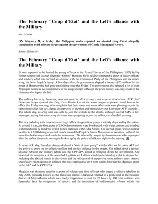 The February "Coup d’Etat" and the Left’s alliance with
the Military
30/10/2006
ON February 24, a Friday, the Philippine media reported an aborted coup d’etat allegedly
launched by rebel military forces against the government of Gloria Macapagal-Arroyo.
Sonny Melencio*
The February "Coup d’Etat" and the Left’s alliance with
the Military
It was supposed to be headed by young officers of the Armed Forces of the Philippines (AFP) led by
former senator and colonel Gregorio ‘Gringo’ Honasan. He is said to command a group of junior officers
and soldiers which has formed an alliance with the Communist Party of the Philippines and its armed
wing, the New People’s Army. A few days after, the government slapped a bounty of P5 million for the
arrest of Honasan who had gone into hiding since that Friday. The government also released a list of over
50 people named as co-conspirators in the coup attempt, although the prize money was only reserved for
Honasan who topped the list.
The military hierarchy, however, does not want to call it a coup - not even an aborted one. AFP chief
Generoso Senga reported that Brig. Gen. Danilo Lim of the scout rangers regiment visited him at his
office that Friday morning, informing him that their troops and some other units were planning to join the
opposition rallies that day. Senga disapproved of the plan and immediately put Lim under AFP "custody".
The whole day, no army unit was able to join the protests in the streets, although several SMS or text
messages, saying that some army divisions were preparing to join the rallies, circulated till evening.
The day ended up with three separate huge rallies of opposition groups violently dispersed by the police.
At around 9 a.m., the first group of 5,000 demonstrators were bombarded with water cannons and clubbed
with truncheons by hundreds of riot police stationed at the Edsa Shrine. The second group, whose number
swelled to 15,000 during a spirited march toward the People’s Power Monument at noontime, suffered the
same fate before they could reach the monument. The third rally, staged by demonstrators who regrouped
after the earlier dispersals, was again broken up by the police at half past eight in the evening. [1]
At noon of Friday, President Arroyo declared a "state of emergency" which called on the entire AFP and
the police to crush the so-called rebellion and lawless violence in the streets. She talked about a tactical
alliance between the military rebels and the CPP-NPA aimed at bringing down her government. She
bewailed the conspiracy of the so-called Rightists and Leftists which had cooked up a plot to depose her,
including the aborted march in the streets and the withdrawal of support by some military units. Arroyo
specifically railed against an alliance that was supposed to have been sealed between the Magdalo group
in the AFP and the CPP-NPA.
Magdalo was the name used by a group of soldiers and their officers who staged a military rebellion in
July 2003, popularly known as the Oakwood mutiny. Oakwood referred to a posh hotel in the business
district of Metro-Manila which was booby trapped and seized for 20 hours by 300 rebel soldiers who
demanded both the resignation of Arroyo and the institution of badly-needed reforms within the
 