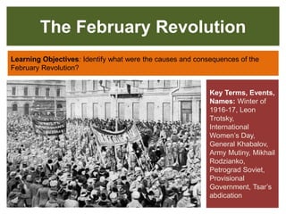 The February Revolution
Learning Objectives: Identify what were the causes and consequences of the
February Revolution?
Key Terms, Events,
Names: Winter of
1916-17, Leon
Trotsky,
International
Women’s Day,
General Khabalov,
Army Mutiny, Mikhail
Rodzianko,
Petrograd Soviet,
Provisional
Government, Tsar’s
abdication
 