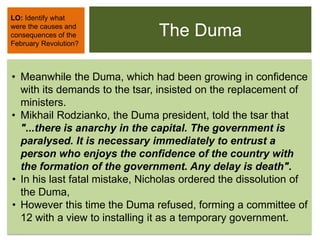 The Duma
• Meanwhile the Duma, which had been growing in confidence
with its demands to the tsar, insisted on the replacement of
ministers.
• Mikhail Rodzianko, the Duma president, told the tsar that
"...there is anarchy in the capital. The government is
paralysed. It is necessary immediately to entrust a
person who enjoys the confidence of the country with
the formation of the government. Any delay is death".
• In his last fatal mistake, Nicholas ordered the dissolution of
the Duma,
• However this time the Duma refused, forming a committee of
12 with a view to installing it as a temporary government.
LO: Identify what
were the causes and
consequences of the
February Revolution?
 