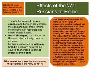 Effects of the War:
Russians at Home
• The weather also cut railway
connections between the war front,
the cities and rural areas, limiting
the movement of resources and
troops around Russia.
• Bread shortages, not unknown in
Russian cities ordinarily, became
endemic.
• Ministers responded by rationing
bread in February, however this
caused an increase in unrest,
protests and looting
LO: Identify what
were the causes and
consequences of the
February Revolution?
What can we learn from the source about
the problems in the Army by 1917?
“The industrial Proletariat of the
capital is on the verge of
despair...the smallest outbreak will
lead to uncontrollable riots...Even
if we assume that wages have
increased by 100 per cent, the cost
of living had risen by 300 per cent.
The impossibility of obtaining food,
the time wasted in spending hours
waiting in queues outside shops,
the increasing death rate due to
inadequate diet and anti-sanitary
lodgings, cold and dampness as a
result of lack of coal and firewood -
all these conditions have created
such a situation that the mass of
industrial workers are quite ready
to let themselves go to the wildest
excesses of a hunger riot…” Police
report at the end of 1916.
 