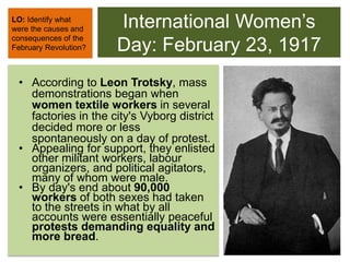 International Women’s
Day: February 23, 1917
• According to Leon Trotsky, mass
demonstrations began when
women textile workers in several
factories in the city's Vyborg district
decided more or less
spontaneously on a day of protest.
• Appealing for support, they enlisted
other militant workers, labour
organizers, and political agitators,
many of whom were male.
• By day's end about 90,000
workers of both sexes had taken
to the streets in what by all
accounts were essentially peaceful
protests demanding equality and
more bread.
LO: Identify what
were the causes and
consequences of the
February Revolution?
 