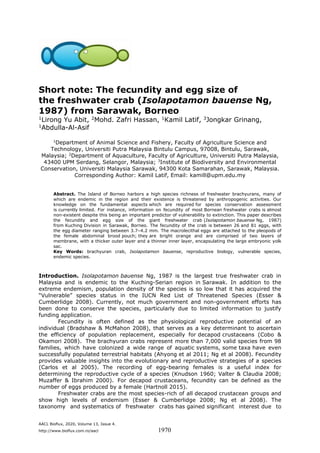 AACL Bioflux, 2020, Volume 13, Issue 4.
http://www.bioflux.com.ro/aacl 1970
Short note: The fecundity and egg size of
the freshwater crab (Isolapotamon bauense Ng,
1987) from Sarawak, Borneo
1Lirong Yu Abit, 2Mohd. Zafri Hassan, 1Kamil Latif, 3Jongkar Grinang,
1Abdulla-Al-Asif
1
Department of Animal Science and Fishery, Faculty of Agriculture Science and
Technology, Universiti Putra Malaysia Bintulu Campus, 97008, Bintulu, Sarawak,
Malaysia; 2
Department of Aquaculture, Faculty of Agriculture, Universiti Putra Malaysia,
43400 UPM Serdang, Selangor, Malaysia; 3
Institute of Biodiversity and Environmental
Conservation, Universiti Malaysia Sarawak, 94300 Kota Samarahan, Sarawak, Malaysia.
Corresponding Author: Kamil Latif, Email: kamill@upm.edu.my
Abstract. The Island of Borneo harbors a high species richness of freshwater brachyurans, many of
which are endemic in the region and their existence is threatened by anthropogenic activities. Our
knowledge on the fundamental aspects which are required for species conservation assessment
is currently limited. For instance, information on fecundity of most Bornean freshwater crabs is almost
non-existent despite this being an important predictor of vulnerability to extinction. This paper describes
the fecundity and egg size of the giant freshwater crab (Isolapotamon bauense Ng, 1987)
from Kuching Division in Sarawak, Borneo. The fecundity of the crab is between 26 and 81 eggs, with
the egg diameter ranging between 3.7–4.2 mm. The macrolecithal eggs are attached to the pleopods of
the female abdominal brood pouch; they are bright orange and are comprised of two layers of
membrane, with a thicker outer layer and a thinner inner layer, encapsulating the large embryonic yolk
sac.
Key Words: brachyuran crab, Isolapotamon bauense, reproductive biology, vulnerable species,
endemic species.
Introduction. Isolapotamon bauense Ng, 1987 is the largest true freshwater crab in
Malaysia and is endemic to the Kuching-Serian region in Sarawak. In addition to the
extreme endemism, population density of the species is so low that it has acquired the
“Vulnerable” species status in the IUCN Red List of Threatened Species (Esser &
Cumberlidge 2008). Currently, not much government and non-government efforts has
been done to conserve the species, particularly due to limited information to justify
funding application.
Fecundity is often defined as the physiological reproductive potential of an
individual (Bradshaw & McMahon 2008), that serves as a key determinant to ascertain
the efficiency of population replacement, especially for decapod crustaceans (Cobo &
Okamori 2008). The brachyuran crabs represent more than 7,000 valid species from 98
families, which have colonized a wide range of aquatic systems, some taxa have even
successfully populated terrestrial habitats (Ahyong et al 2011; Ng et al 2008). Fecundity
provides valuable insights into the evolutionary and reproductive strategies of a species
(Carlos et al 2005). The recording of egg-bearing females is a useful index for
determining the reproductive cycle of a species (Knudson 1960; Valter & Claudia 2008;
Muzaffer & Ibrahim 2000). For decapod crustaceans, fecundity can be defined as the
number of eggs produced by a female (Hartnoll 2015).
Freshwater crabs are the most species-rich of all decapod crustacean groups and
show high levels of endemism (Esser & Cumberlidge 2008; Ng et al 2008). The
taxonomy and systematics of freshwater crabs has gained significant interest due to
 