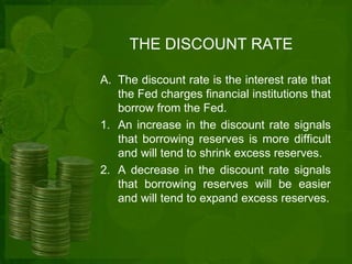 THE DISCOUNT RATE 
A. The discount rate is the interest rate that 
the Fed charges financial institutions that 
borrow from the Fed. 
1. An increase in the discount rate signals 
that borrowing reserves is more difficult 
and will tend to shrink excess reserves. 
2. A decrease in the discount rate signals 
that borrowing reserves will be easier 
and will tend to expand excess reserves. 
 