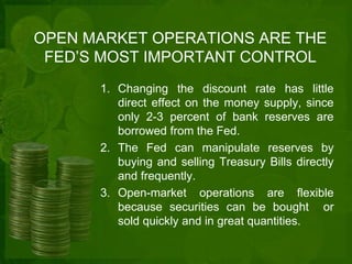 OPEN MARKET OPERATIONS ARE THE 
FED’S MOST IMPORTANT CONTROL 
1. Changing the discount rate has little 
direct effect on the money supply, since 
only 2-3 percent of bank reserves are 
borrowed from the Fed. 
2. The Fed can manipulate reserves by 
buying and selling Treasury Bills directly 
and frequently. 
3. Open-market operations are flexible 
because securities can be bought or 
sold quickly and in great quantities. 
