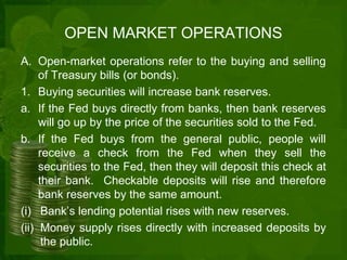 OPEN MARKET OPERATIONS 
A. Open-market operations refer to the buying and selling 
of Treasury bills (or bonds). 
1. Buying securities will increase bank reserves. 
a. If the Fed buys directly from banks, then bank reserves 
will go up by the price of the securities sold to the Fed. 
b. If the Fed buys from the general public, people will 
receive a check from the Fed when they sell the 
securities to the Fed, then they will deposit this check at 
their bank. Checkable deposits will rise and therefore 
bank reserves by the same amount. 
(i) Bank’s lending potential rises with new reserves. 
(ii) Money supply rises directly with increased deposits by 
the public. 
 