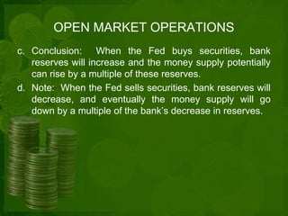 OPEN MARKET OPERATIONS 
c. Conclusion: When the Fed buys securities, bank 
reserves will increase and the money supply potentially 
can rise by a multiple of these reserves. 
d. Note: When the Fed sells securities, bank reserves will 
decrease, and eventually the money supply will go 
down by a multiple of the bank’s decrease in reserves. 
 