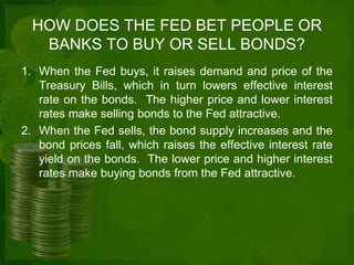 HOW DOES THE FED BET PEOPLE OR 
BANKS TO BUY OR SELL BONDS? 
1. When the Fed buys, it raises demand and price of the 
Treasury Bills, which in turn lowers effective interest 
rate on the bonds. The higher price and lower interest 
rates make selling bonds to the Fed attractive. 
2. When the Fed sells, the bond supply increases and the 
bond prices fall, which raises the effective interest rate 
yield on the bonds. The lower price and higher interest 
rates make buying bonds from the Fed attractive. 
 