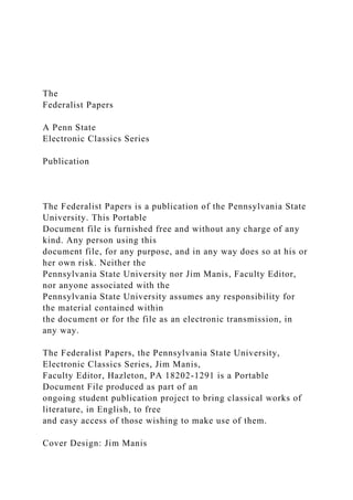 The
Federalist Papers
A Penn State
Electronic Classics Series
Publication
The Federalist Papers is a publication of the Pennsylvania State
University. This Portable
Document file is furnished free and without any charge of any
kind. Any person using this
document file, for any purpose, and in any way does so at his or
her own risk. Neither the
Pennsylvania State University nor Jim Manis, Faculty Editor,
nor anyone associated with the
Pennsylvania State University assumes any responsibility for
the material contained within
the document or for the file as an electronic transmission, in
any way.
The Federalist Papers, the Pennsylvania State University,
Electronic Classics Series, Jim Manis,
Faculty Editor, Hazleton, PA 18202-1291 is a Portable
Document File produced as part of an
ongoing student publication project to bring classical works of
literature, in English, to free
and easy access of those wishing to make use of them.
Cover Design: Jim Manis
 