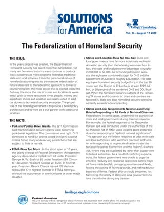 Vol. 14 – August 17, 2010




          The Federalization of Homeland Security
THE ISSUE:                                                                  •	 States and Localities Have No Real Say. State and
                                                                               local governments have far more individuals involved in
In the years since it was created, the Department of                           domestic security than the federal government has. In
Homeland Security has spent more than $250 billion, yet                        fact, the state and local personnel advantage is roughly
many key homeland security areas continue to produce                           2,200,000 to 50,000. As for funding domestic secu-
weak outcomes as more programs federalize traditional                          rity, the eight-year combined budget for DHS and the
state and local activities. From the pork-barrel nature of                     Department of Justice is roughly $323 billion. The total
homeland security grants to the massive federalization of                      eight-year homeland security budget for just the top 26
natural disasters to the fed-centric approach to domestic                      states and the District of Columbia is at least $220 bil-
counterterrorism, the more power that is exerted inside the                    lion, or 68 percent of the combined DHS and DOJ bud-
Beltway, the more the role of states and localities is weak-                   get. When the homeland security budgets of the remain-
ened. With far more resources (time, people, money, and                        ing 24 states and thousands of cities and counties are
expertise), states and localities are ideally suited to lead                   factored in, state and local homeland security spending
our domestic homeland security enterprise. The proper                          certainly exceeds federal spending.
role of the federal government is to provide a broad policy
architecture and to work as a true partner with states and                  •	 States and Local Governments Need a Leadership
localities.                                                                    Role in Responding to All Kinds of National Disasters.
                                                                               Federal laws, in some cases, undermine the authority of
                                                                               state and local governments during disaster response.
THE FACTS:
                                                                               For example, the federal response to the Deepwater
•	 Pork and Politics Drive Grants. The 9/11 Commission                         Horizon spill was conducted under the authorities of the
   said that homeland security grants were becoming                            Oil Pollution Act of 1990, using existing plans and proce-
   pork-barrel legislation. The commission was right. DHS                      dures for responding to “spills of national significance.”
   continues to hand out grants based on highly suspect                        This approach put the federal response at odds with state
   criteria to too many undeserving jurisdictions that are                     and local authorities, who are more practiced and famil-
   subject to little or no risk.                                               iar with responding to large-scale disasters under the
                                                                               National Response Framework and the Robert T. Stafford
•	 FEMA Does Too Much. In the short span of 16 years,
                                                                               Act, where they are supported by rather than subservient
   the yearly average of Federal Emergency Management
                                                                               to federal authorities. As a result of conflicting expecta-
   Agency declarations tripled from 43 under President
                                                                               tions, the federal government was unable to organize
   George H. W. Bush to 89 under President Bill Clinton
                                                                               effective recovery and response operations before major
   to 130 under President George W. Bush. In his first
                                                                               oil flows made landfall, damaging sensitive marshlands,
   year, President Barack Obama issued 108 declara-
                                                                               forcing the closing of fishing grounds, and making tourist
   tions—the 12th highest number in FEMA history—
                                                                               beaches off-limits. Federal efforts should empower, not
   without the occurrence of one hurricane or other major
                                                                               hamstring, the ability of state and local governments to
   disaster.
                                                                               take the initiative during any disaster.




                                                       heritage.org/solutions
                   Protect America
                   The 21st century will be a dangerous place if America fails to protect itself and its allies. This product is part of the
                   Protect America Initiative, one of 10 transformational initiatives in our Leadership for America campaign.
 