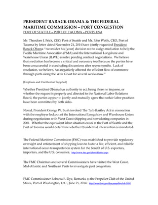 PRESIDENT BARACK OBAMA & THE FEDERAL 
MARITIME COMMISSION – PORT CONGESTION 
PORT OF SEATTLE – PORT OF TACOMA – PORTS USA 
Mr. Theodore J. Frick, CEO, Port of Seattle and Mr. John Wolfe, CEO, Port of 
Tacoma by letter dated November 21, 2014 have jointly requested President 
Barack Obama “reconsider his [your] decision not to assign mediation to help the 
Pacific Maritime Association (PMA) and the International Longshore and 
Warehouse Union (ILWU) resolve pending contract negotiations. We believe 
that mediation has become a critical and necessary tool because the parties have 
been unsuccessful in concluding discussions after seven months. Lack of 
resolution, we believe, has negatively affected the efficient flow of commerce 
through ports along the West Coast for several weeks now.” 
[Emphasis and Clarification Supplied] 
Whether President Obama has authority to act, being there no impasse, or 
whether the request is properly and directed to the National Labor Relations 
Board, the parties appear to jointly and mutually agree that unfair labor practices 
have been committed by both sides. 
Noted, President George W. Bush invoked The Taft-Hartley Act in connection 
with the employer lockout of the International Longshore and Warehouse Union 
during negotiations with West Coast shipping and stevedoring companies in 
2001. Whether the equivalent labor situation exists at the Port of Seattle and the 
Port of Tacoma would determine whether Presidential intervention is mandated. 
The Federal Maritime Commission (FMC) was established to provide regulatory 
oversight and enforcement of shipping laws to foster a fair, efficient, and reliable 
international ocean transportation system for the benefit of U.S. exporters, 
importers, and the U.S. consumer. http://www.fmc.gov/about/history.aspx 
The FMC Chairman and several Commissioners have visited the West Coast, 
Mid-Atlantic and Northeast Ports to investigate port congestion. 
FMC Commissioner Rebecca F. Dye, Remarks to the Propeller Club of the United 
States, Port of Washington, D.C., June 25, 2014: http://www.fmc.gov/dye-propellerclub-2014/ 
 