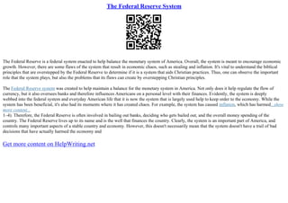 The Federal Reserve System
The Federal Reserve is a federal system enacted to help balance the monetary system of America. Overall, the system is meant to encourage economic
growth. However, there are some flaws of the system that result in economic chaos, such as stealing and inflation. It's vital to understand the biblical
principles that are overstepped by the Federal Reserve to determine if it is a system that aids Christian practices. Thus, one can observe the important
role that the system plays, but also the problems that its flaws can create by overstepping Christian principles.
The Federal Reserve system was created to help maintain a balance for the monetary system in America. Not only does it help regulate the flow of
currency, but it also oversees banks and therefore influences Americans on a personal level with their finances. Evidently, the system is deeply
webbed into the federal system and everyday American life that it is now the system that is largely used help to keep order to the economy. While the
system has been beneficial, it's also had its moments where it has created chaos. For example, the system has caused inflation, which has harmed...show
more content...
1–4). Therefore, the Federal Reserve is often involved in bailing out banks, deciding who gets bailed out, and the overall money spending of the
country. The Federal Reserve lives up to its name and is the well that finances the country. Clearly, the system is an important part of America, and
controls many important aspects of a stable country and economy. However, this doesn't necessarily mean that the system doesn't have a trail of bad
decisions that have actually harmed the economy and
Get more content on HelpWriting.net
 