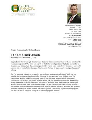 6363 Woodway Dr, Suite 870
Houston, TX 77057
Phone: 713-244-3030
Fax: 713-513-5669
Securities are offered through
RAYMOND JAMES
FINANCIAL SERVICES, INC.
Member FINRA / SIPC
Green Financial Group
An Independent Firm
Weekly Commentary by Dr. Scott Brown
The Fed Under Attack
November 22 – December 3, 2010
Despite hopes that the anti-QE rhetoric would die down, the noise continued last week, and unfortunately,
become more political. One of the key aspects of the Fed is its independence. The Fed is answerable to
Congress, and ultimately, to the American people. However, it is not controlled by Congress – nor would
we want it to be controlled by Congress. Attacks on the Fed and its latest round of asset purchases aren’t
helping.
The Fed has a dual mandate: price stability and maximum sustainable employment. While one can
imagine that these two goals might conflict from time to time, they don’t over the long term. The
conventional wisdom, backed by empirical research over the years, is that economic growth and
employment will be better over time if inflation is held low. The unemployment rate has been running
steady at about 9.6%, but that understates the degree of weakness in the labor market (as discouraged
workers drop out of the labor force and more people can only find part-time work). Adding these back
into the mix, the broad measure of unemployment, the U-6, is a little over 17%. Moreover, the economic
outlook is for moderate growth over the next several quarters – not enough to push the unemployment
rate down by much. The Fed is failing on its low unemployment mandate.
 