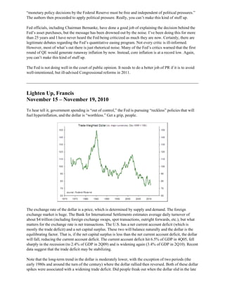 “monetary policy decisions by the Federal Reserve must be free and independent of political pressures.”
The authors then proceeded to apply political pressure. Really, you can’t make this kind of stuff up.
Fed officials, including Chairman Bernanke, have done a good job of explaining the decision behind the
Fed’s asset purchases, but the message has been drowned out by the noise. I’ve been doing this for more
than 25 years and I have never heard the Fed being criticized as much they are now. Certainly, there are
legitimate debates regarding the Fed’s quantitative easing program. Not every critic is ill-informed.
However, most of what’s out there is just rhetorical noise. Many of the Fed’s critics warned that the first
round of QE would generate runaway inflation by now. Instead, core inflation is at a record low. Again,
you can’t make this kind of stuff up.
The Fed is not doing well in the court of public opinion. It needs to do a better job of PR if it is to avoid
well-intentioned, but ill-advised Congressional reforms in 2011.
Lighten Up, Francis
November 15 – November 19, 2010
To hear tell it, government spending is “out of control,” the Fed is pursuing “reckless” policies that will
fuel hyperinflation, and the dollar is “worthless.” Get a grip, people.
The exchange rate of the dollar is a price, which is determined by supply and demand. The foreign
exchange market is huge. The Bank for International Settlements estimates average daily turnover of
about $4 trillion (including foreign exchange swaps, spot transactions, outright forwards, etc.), but what
matters for the exchange rate is net transactions. The U.S. has a net current account deficit (which is
mostly the trade deficit) and a net capital surplus. These two will balance naturally and the dollar is the
equilibrating factor. That is, if the net capital surplus is less than the net current account deficit, the dollar
will fall, reducing the current account deficit. The current account deficit hit 6.5% of GDP in 4Q05, fell
sharply in the recession (to 2.4% of GDP in 2Q09) and is widening again (3.4% of GDP in 2Q10). Recent
data suggest that the trade deficit may be stabilizing.
Note that the long-term trend in the dollar is moderately lower, with the exception of two periods (the
early 1980s and around the turn of the century) where the dollar rallied then reversed. Both of these dollar
spikes were associated with a widening trade deficit. Did people freak out when the dollar slid in the late
 