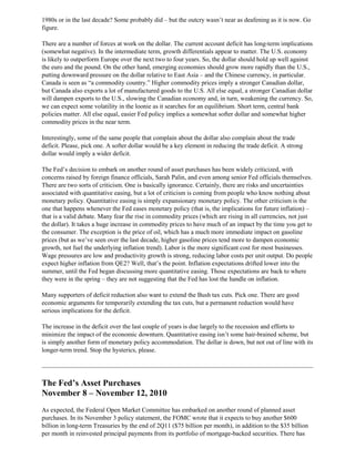1980s or in the last decade? Some probably did – but the outcry wasn’t near as deafening as it is now. Go
figure.
There are a number of forces at work on the dollar. The current account deficit has long-term implications
(somewhat negative). In the intermediate term, growth differentials appear to matter. The U.S. economy
is likely to outperform Europe over the next two to four years. So, the dollar should hold up well against
the euro and the pound. On the other hand, emerging economies should grow more rapidly than the U.S.,
putting downward pressure on the dollar relative to East Asia – and the Chinese currency, in particular.
Canada is seen as “a commodity country.” Higher commodity prices imply a stronger Canadian dollar,
but Canada also exports a lot of manufactured goods to the U.S. All else equal, a stronger Canadian dollar
will dampen exports to the U.S., slowing the Canadian economy and, in turn, weakening the currency. So,
we can expect some volatility in the loonie as it searches for an equilibrium. Short term, central bank
policies matter. All else equal, easier Fed policy implies a somewhat softer dollar and somewhat higher
commodity prices in the near term.
Interestingly, some of the same people that complain about the dollar also complain about the trade
deficit. Please, pick one. A softer dollar would be a key element in reducing the trade deficit. A strong
dollar would imply a wider deficit.
The Fed’s decision to embark on another round of asset purchases has been widely criticized, with
concerns raised by foreign finance officials, Sarah Palin, and even among senior Fed officials themselves.
There are two sorts of criticism. One is basically ignorance. Certainly, there are risks and uncertainties
associated with quantitative easing, but a lot of criticism is coming from people who know nothing about
monetary policy. Quantitative easing is simply expansionary monetary policy. The other criticism is the
one that happens whenever the Fed eases monetary policy (that is, the implications for future inflation) –
that is a valid debate. Many fear the rise in commodity prices (which are rising in all currencies, not just
the dollar). It takes a huge increase in commodity prices to have much of an impact by the time you get to
the consumer. The exception is the price of oil, which has a much more immediate impact on gasoline
prices (but as we’ve seen over the last decade, higher gasoline prices tend more to dampen economic
growth, not fuel the underlying inflation trend). Labor is the more significant cost for most businesses.
Wage pressures are low and productivity growth is strong, reducing labor costs per unit output. Do people
expect higher inflation from QE2? Well, that’s the point. Inflation expectations drifted lower into the
summer, until the Fed began discussing more quantitative easing. Those expectations are back to where
they were in the spring – they are not suggesting that the Fed has lost the handle on inflation.
Many supporters of deficit reduction also want to extend the Bush tax cuts. Pick one. There are good
economic arguments for temporarily extending the tax cuts, but a permanent reduction would have
serious implications for the deficit.
The increase in the deficit over the last couple of years is due largely to the recession and efforts to
minimize the impact of the economic downturn. Quantitative easing isn’t some hair-brained scheme, but
is simply another form of monetary policy accommodation. The dollar is down, but not out of line with its
longer-term trend. Stop the hysterics, please.
The Fed’s Asset Purchases
November 8 – November 12, 2010
As expected, the Federal Open Market Committee has embarked on another round of planned asset
purchases. In its November 3 policy statement, the FOMC wrote that it expects to buy another $600
billion in long-term Treasuries by the end of 2Q11 ($75 billion per month), in addition to the $35 billion
per month in reinvested principal payments from its portfolio of mortgage-backed securities. There has
 