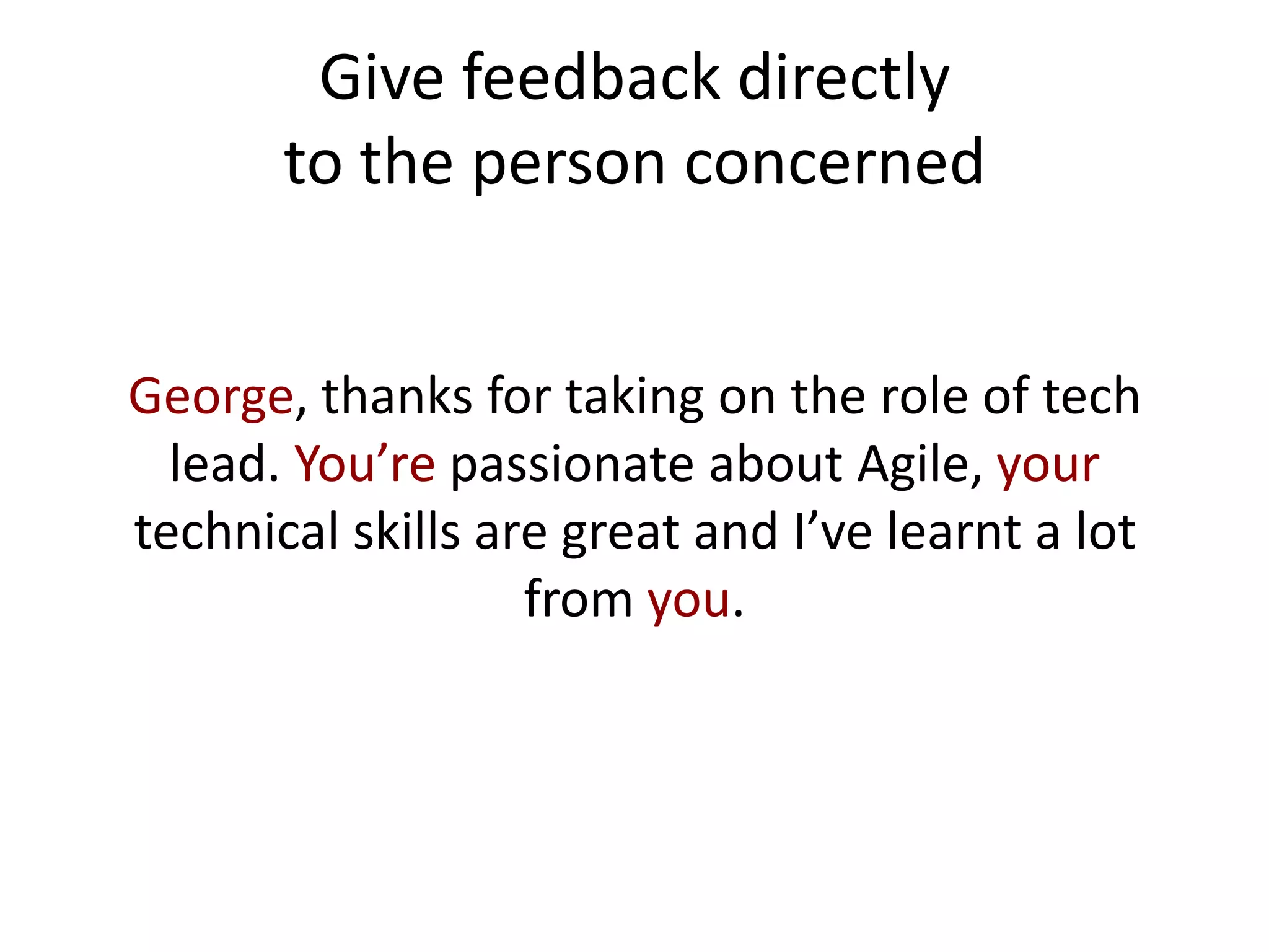 Give feedback directly
       to the person concerned


George, thanks for taking on the role of tech
  lead. You’re passionate about Agile, your
technical skills are great and I’ve learnt a lot
                   from you.
 