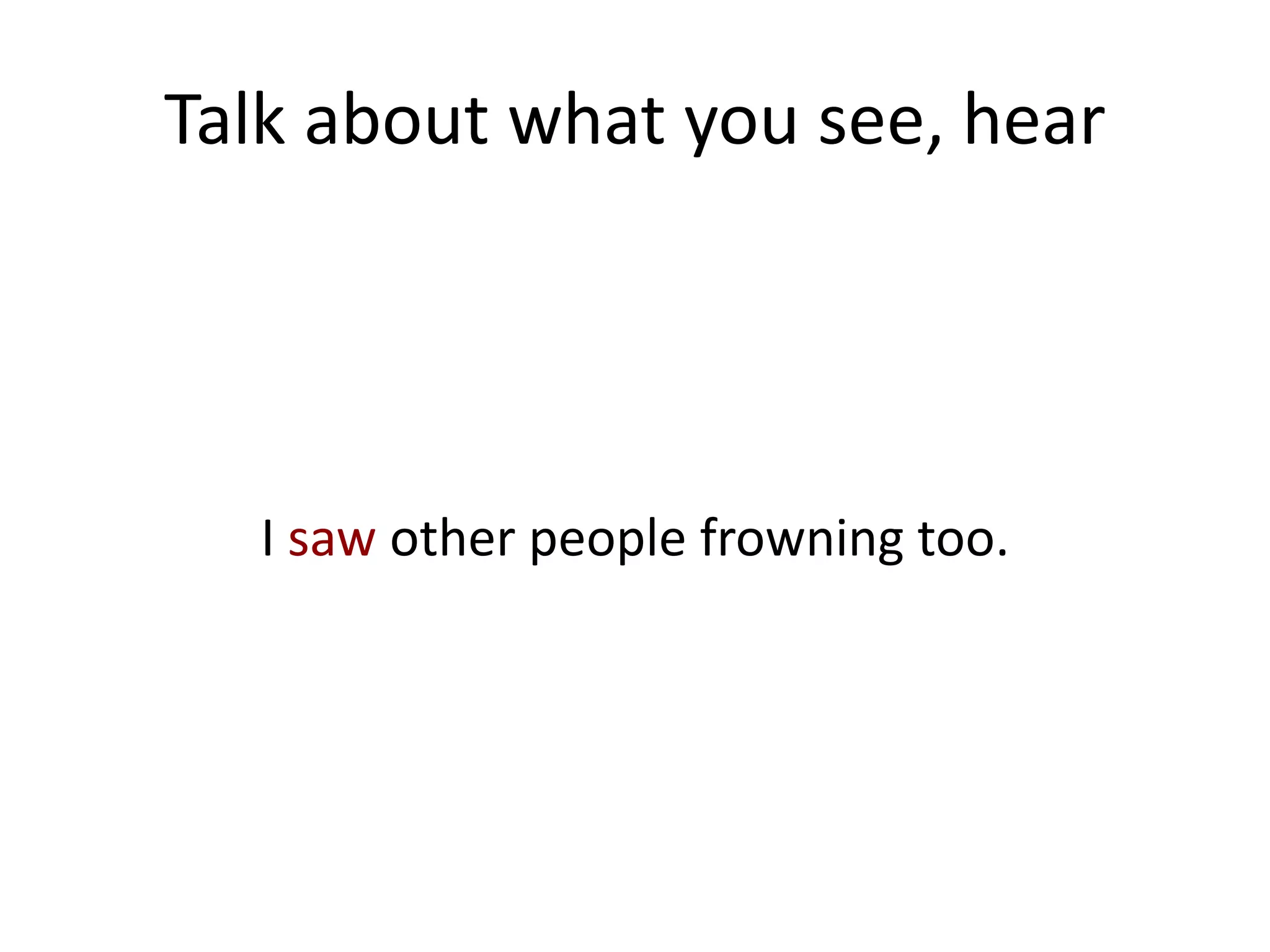 Talk about what you see, hear




  I saw other people frowning too.
 