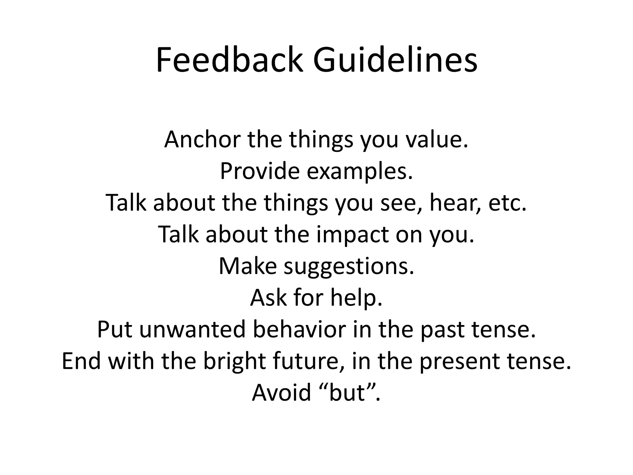 Feedback Guidelines
          Anchor the things you value.
               Provide examples.
    Talk about the things you see, hear, etc.
         Talk about the impact on you.
               Make suggestions.
                  Ask for help.
   Put unwanted behavior in the past tense.
End with the bright future, in the present tense.
                  Avoid “but”.
 