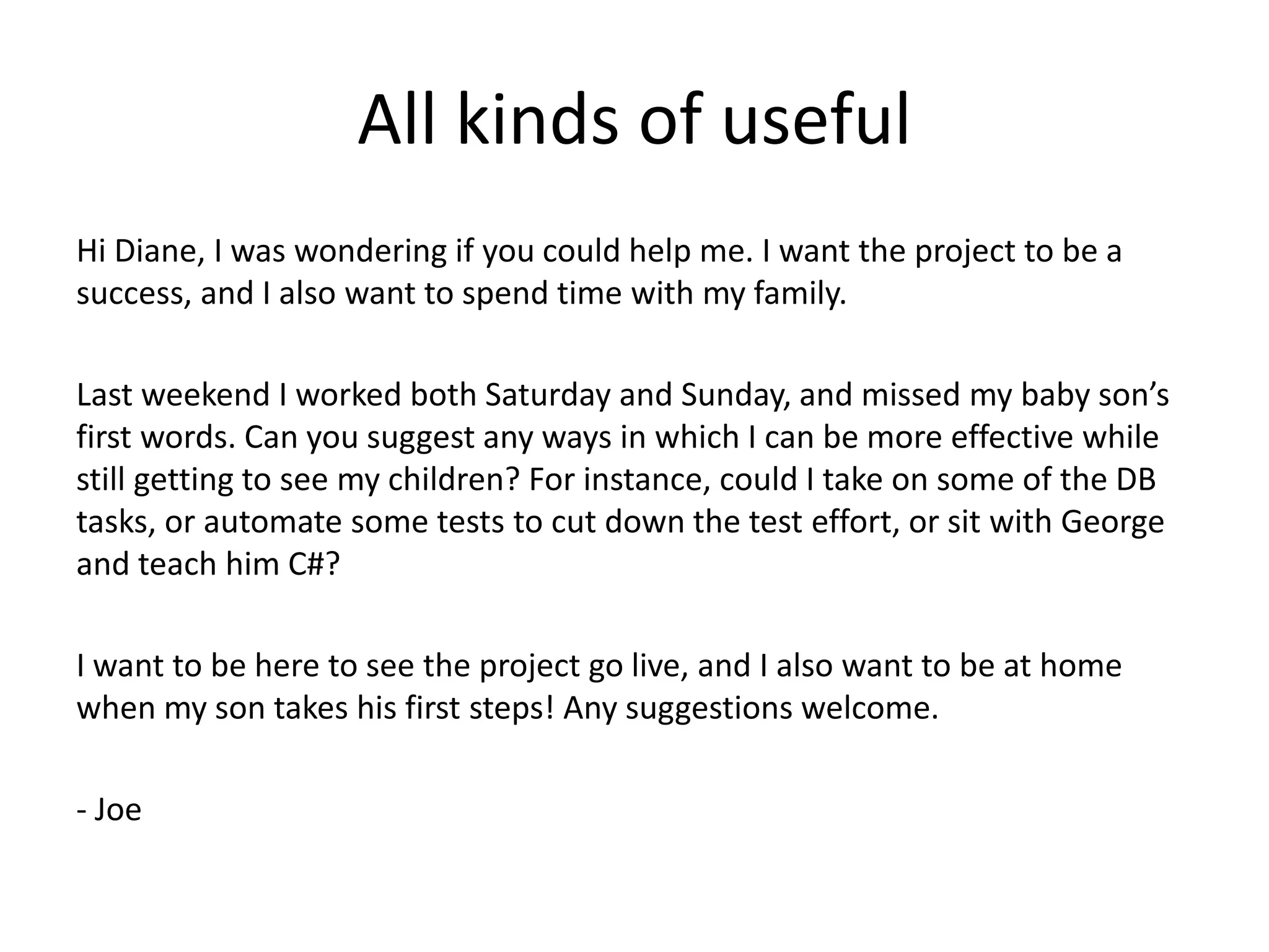 All kinds of useful
Hi Diane, I was wondering if you could help me. I want the project to be a
success, and I also want to spend time with my family.

Last weekend I worked both Saturday and Sunday, and missed my baby son’s
first words. Can you suggest any ways in which I can be more effective while
still getting to see my children? For instance, could I take on some of the DB
tasks, or automate some tests to cut down the test effort, or sit with George
and teach him C#?

I want to be here to see the project go live, and I also want to be at home
when my son takes his first steps! Any suggestions welcome.

- Joe
 