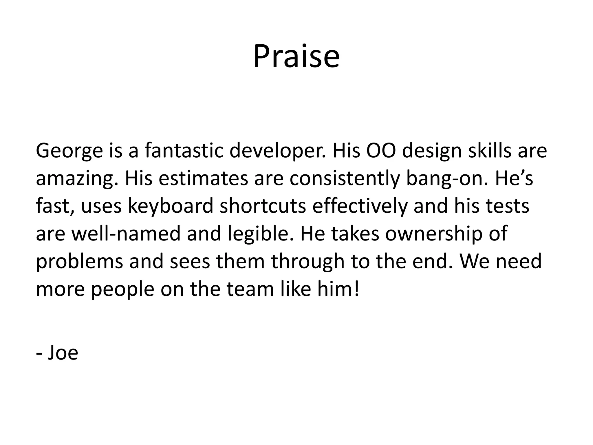 Praise

George is a fantastic developer. His OO design skills are
amazing. His estimates are consistently bang-on. He’s
fast, uses keyboard shortcuts effectively and his tests
are well-named and legible. He takes ownership of
problems and sees them through to the end. We need
more people on the team like him!

- Joe
 