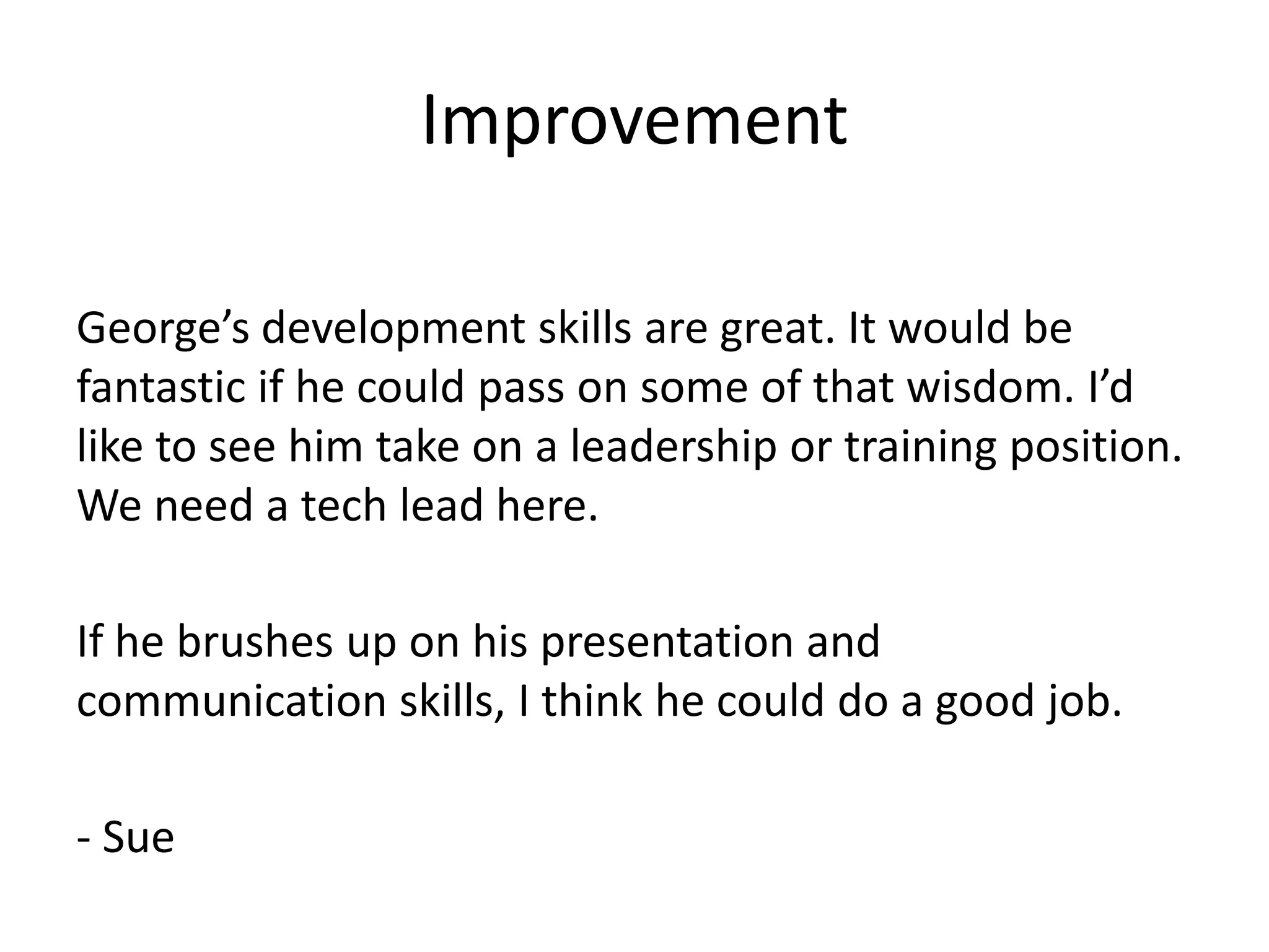 Improvement

George’s development skills are great. It would be
fantastic if he could pass on some of that wisdom. I’d
like to see him take on a leadership or training position.
We need a tech lead here.

If he brushes up on his presentation and
communication skills, I think he could do a good job.

- Sue
 