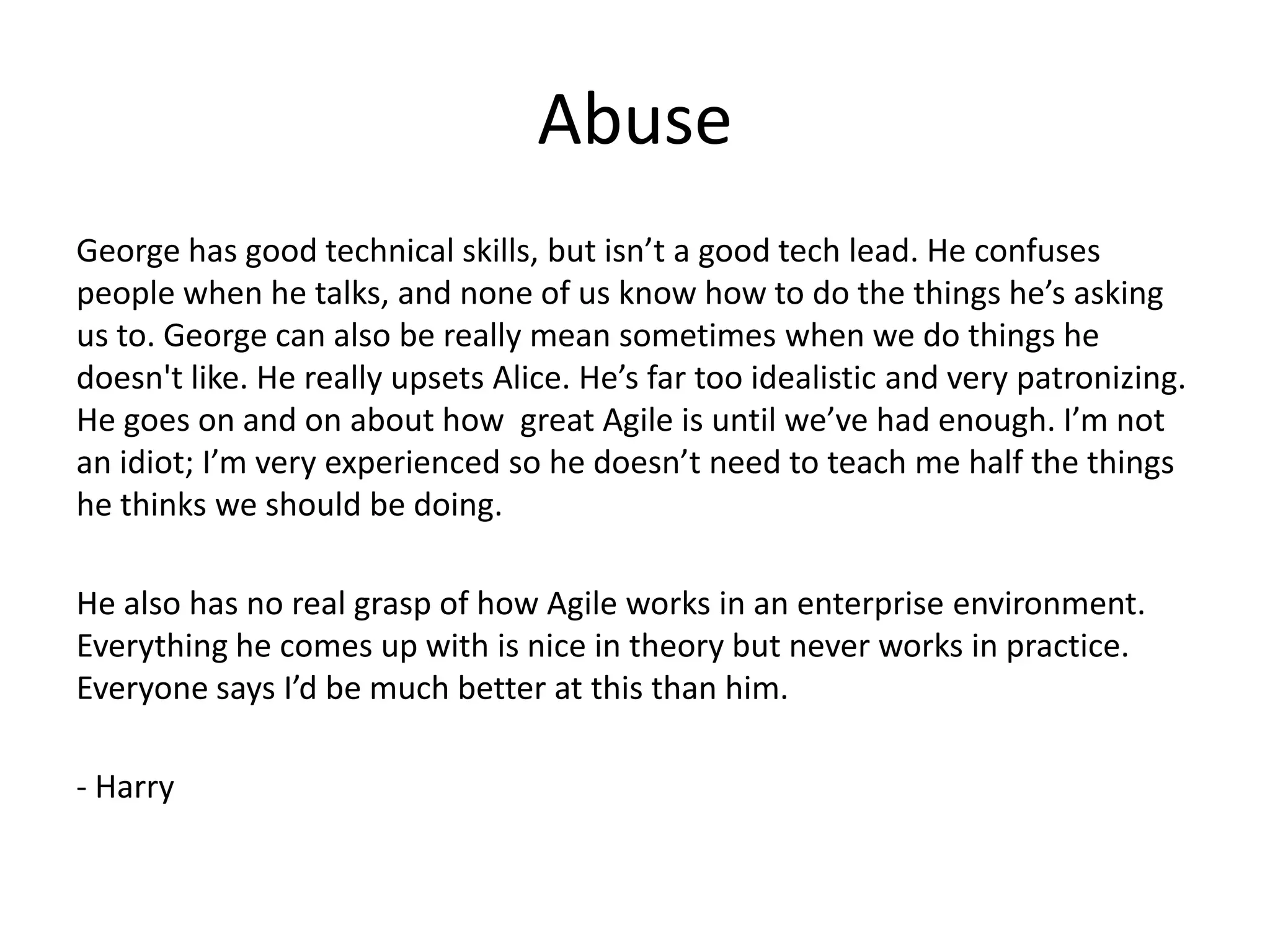 Abuse
George has good technical skills, but isn’t a good tech lead. He confuses
people when he talks, and none of us know how to do the things he’s asking
us to. George can also be really mean sometimes when we do things he
doesn't like. He really upsets Alice. He’s far too idealistic and very patronizing.
He goes on and on about how great Agile is until we’ve had enough. I’m not
an idiot; I’m very experienced so he doesn’t need to teach me half the things
he thinks we should be doing.

He also has no real grasp of how Agile works in an enterprise environment.
Everything he comes up with is nice in theory but never works in practice.
Everyone says I’d be much better at this than him.

- Harry
 