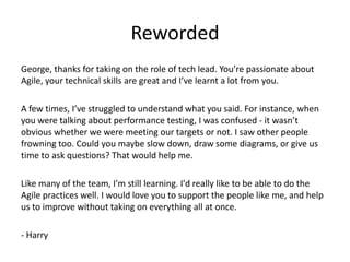 Reworded
George, thanks for taking on the role of tech lead. You’re passionate about
Agile, your technical skills are great and I’ve learnt a lot from you.

A few times, I’ve struggled to understand what you said. For instance, when
you were talking about performance testing, I was confused - it wasn’t
obvious whether we were meeting our targets or not. I saw other people
frowning too. Could you maybe slow down, draw some diagrams, or give us
time to ask questions? That would help me.

Like many of the team, I'm still learning. I'd really like to be able to do the
Agile practices well. I would love you to support the people like me, and help
us to improve without taking on everything all at once.

- Harry
 