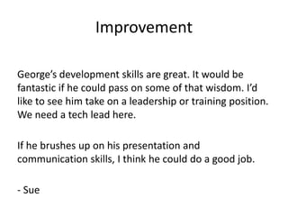 Improvement

George’s development skills are great. It would be
fantastic if he could pass on some of that wisdom. I’d
like to see him take on a leadership or training position.
We need a tech lead here.

If he brushes up on his presentation and
communication skills, I think he could do a good job.

- Sue
 