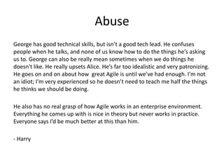 Abuse
George has good technical skills, but isn’t a good tech lead. He confuses
people when he talks, and none of us know how to do the things he’s asking
us to. George can also be really mean sometimes when we do things he
doesn't like. He really upsets Alice. He’s far too idealistic and very patronizing.
He goes on and on about how great Agile is until we’ve had enough. I’m not
an idiot; I’m very experienced so he doesn’t need to teach me half the things
he thinks we should be doing.

He also has no real grasp of how Agile works in an enterprise environment.
Everything he comes up with is nice in theory but never works in practice.
Everyone says I’d be much better at this than him.

- Harry
 