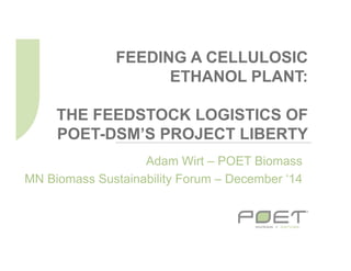 FEEDING A CELLULOSIC
ETHANOL PLANT:
THE FEEDSTOCK LOGISTICS OF
POET-DSM’S PROJECT LIBERTY
Adam Wirt – POET Biomass
MN Biomass Sustainability Forum – December ‘14
 
