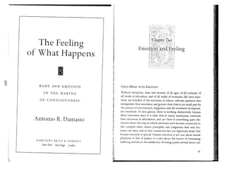 The Feeling
of What Happens
BODY AND EMOTION
IN THE MAKING
OF CONSCIOUSNESS
Antonio R. Damasio
HARCOURT BRACE & COMPANY
New York San Diego Londoll
ONCE MORE WITH EMOTION
Without exception, men and women of all ages, of all cultures, of
all levels of education, and of all walks of economic life have emo-
tions, are mindful of the emotions of others, cultivate pastimes that
manipulate their emotions, and govern their lives in no small part by
the pursuit of one emotion, happiness, and the avoidance of unpleas-
ant emotions. At first glance, there is nothing distinctively human
about emotions since it is clear that so many nonhuman creatures
have emotions in abundance; and yet there is something quite dis-
tinctive about the way in which emotions have become connected to
the complex ideas, values, principles, and judgments that only hu-
mans ca:n have, and in that connection lies our legitimate sense that
human emotion is special. Human emotion is not just about sexual
pleasures or fear of snakes. It is also about the horror of witnessing
suffering and about the satisfaction of seeing justice served; about our
35
 