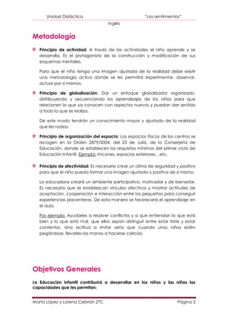 Unidad Didáctica                                “Los sentimientos”
                                    Inglés


Metodología
   Principio de actividad: A través de las actividades el niño aprende y se
   desarrolla. Es el protagonista de la construcción y modificación de sus
   esquemas mentales.

   Para que el niño tenga una imagen ajustada de la realidad debe existir
   una metodología activa donde se les permitirá experimentar, observar,
   actuar por sí mismos.

   Principio de globalización: Dar un enfoque globalizador organizado,
   distribuyendo y secuenciando los aprendizajes de los niños para que
   relacionen lo que ya conocen con aspectos nuevos y puedan dar sentido
   a todo lo que se realiza.

   De este modo tendrán un conocimiento mayor y ajustado de la realidad
   que les rodea.

   Principio de organización del espacio: Los espacios físicos de los centros se
   recogen en la Orden 2879/2004, del 23 de Julio, de la Conserjería de
   Educación, donde se establecen los requisitos mínimos del primer ciclo de
   Educación Infantil. Ejemplo: rincones, espacios exteriores…etc.

   Principio de afectividad: Es necesario crear un clima de seguridad y positivo
   para que el niño pueda formar una imagen ajustada y positiva de sí mismo.

   La educadora creará un ambiente participativo, motivador y de bienestar.
   Es necesario que se establezcan vínculos afectivos y mostrar actitudes de
   aceptación, cooperación e interacción entre los pequeños para conseguir
   experiencias placenteras. De esta manera se favorecerá el aprendizaje en
   el aula.

   Por ejemplo: Ayudarles a resolver conflictos y a que entiendan lo que está
   bien y lo que está mal, que ellos sepan distinguir entre estar triste y estar
   contentos. Una actitud a imitar sería que cuando unos niños estén
   pegándose, llevarles las manos a hacerse caricias.




Objetivos Generales
La Educación infantil contribuirá a desarrollar en los niños y las niñas las
capacidades que les permitan:


Marta López y Lorena Cebrián 2ºC                                       Página 2
 