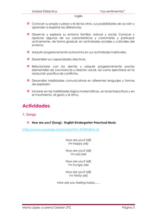Unidad Didáctica                                     “Los sentimientos”
                                     Inglés

      Conocer su propio cuerpo y el de los otros, sus posibilidades de acción y
      aprender a respetar las diferencias.

      Observar y explorar su entorno familiar, natural y social. Conocer y
      apreciar algunas de sus características y costumbres y participar
      activamente, de forma gradual, en actividades sociales y culturales del
      entorno.

      Adquirir progresivamente autonomía en sus actividades habituales.

      Desarrollar sus capacidades afectivas.

      Relacionarse con los demás y adquirir progresivamente pautas
      elementales de convivencia y relación social, así como ejercitarse en la
      resolución pacífica de conflictos.

      Desarrollar habilidades comunicativas en diferentes lenguajes y formas
      de expresión.

      Iniciarse en las habilidades lógico-matemáticas, en la lectoescritura y en
      el movimiento, el gesto y el ritmo.



Actividades
1. Songs

      How are you? (Song) - English Kindergarten Preschool Music

https://www.youtube.com/watch?v=X7Wls5Nw_lk


                               How are you? (x8)
                                I'm happy (x4)

                               How are you? (x8)
                                 I'm sad (x4)

                               How are you? (x8)
                                I'm hungry (x4)

                               How are you? (x8)
                                 I'm thirsty (x4)

                         How are you feeling today......




Marta López y Lorena Cebrián 2ºC                                           Página 3
 