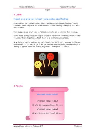 Unidad Didáctica                                   “Los sentimientos”
                                       Inglés

3. Crafts

Puppets are a great way to teach young children about feelings:

It's important for children to be able to recognize and name feelings. Young
children are usually able to understand four basic feelings of Happy, Sad, Mad
and Scared.

Stick puppets are a fun way to help your child learn to identify their feelings.

Draw these feeling faces on paper circles or have your child draw them. Better
yet, draw them together. Attach them to a craft stick using tape.

Now it's time for the feelings puppet show to begin! Stand a two-pocket folder
on its end for a puppet stage. Take turns with your child telling a story using the
feeling puppets. Ideas for a story might be, "I´m happy!” ,”I´m sad”…




4. Poems



                             Who feels happy today?


                             Who feels happy today?

                       All who do snap your finger this way.

                             Who feels happy today?

                      All who do clap your hands this way.




Marta López y Lorena Cebrián 2ºC                                           Página 5
 