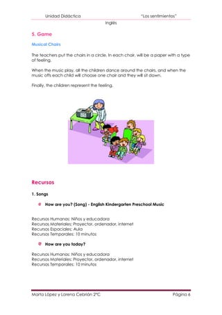 Unidad Didáctica                                  “Los sentimientos”
                                       Inglés

5. Game

Musical Chairs

The teachers put the chairs in a circle. In each chair, will be a paper with a type
of feeling.

When the music play, all the children dance around the chairs, and when the
music offs each child will choose one chair and they will sit down.

Finally, the children represent the feeling.




Recursos

1. Songs

       How are you? (Song) - English Kindergarten Preschool Music


Recursos Humanos: Niños y educadora
Recursos Materiales: Proyector, ordenador, internet
Recursos Espaciales: Aula
Recursos Temporales: 10 minutos

       How are you today?

Recursos Humanos: Niños y educadora
Recursos Materiales: Proyector, ordenador, internet
Recursos Temporales: 10 minutos




Marta López y Lorena Cebrián 2ºC                                          Página 6
 
