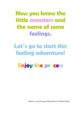 Now you know the
little monsters and
the name of some
feelings.
Let´s go to start this
feeling adventure!
Enjoy the process
Slide by: Lara Solla Lago & María Santa Cruz Martínez-Risco
 