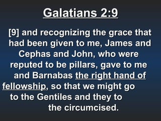 Galatians 2:9
  [9] and recognizing the grace that
  had been given to me, James and
     Cephas and John, who were
   reputed to be pillars, gave to me
    and Barnabas the right hand of
fellowship, so that we might go
   to the Gentiles and they to
            the circumcised.
 