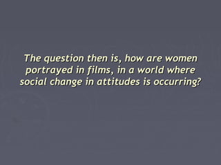 The question then is, how are women
portrayed in films, in a world where
social change in attitudes is occurring?

 